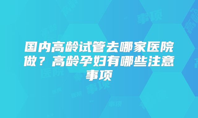国内高龄试管去哪家医院做？高龄孕妇有哪些注意事项