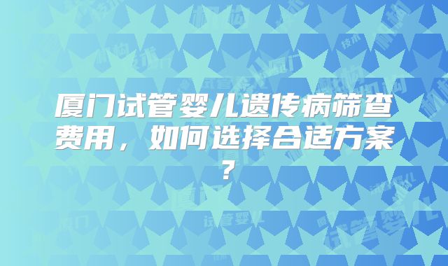 厦门试管婴儿遗传病筛查费用，如何选择合适方案？