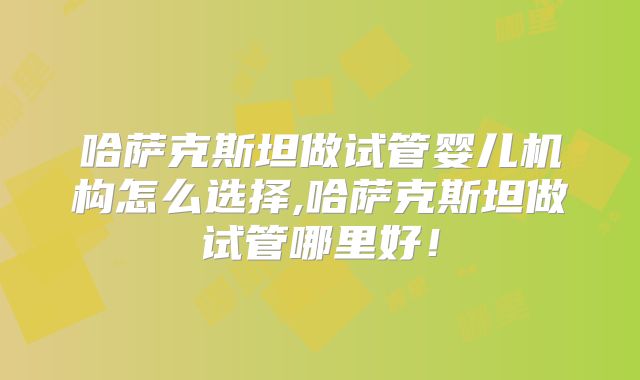 哈萨克斯坦做试管婴儿机构怎么选择,哈萨克斯坦做试管哪里好！