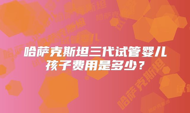 哈萨克斯坦三代试管婴儿孩子费用是多少？
