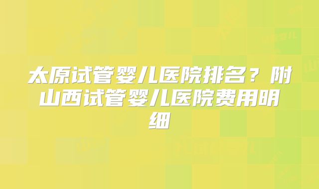 太原试管婴儿医院排名？附山西试管婴儿医院费用明细