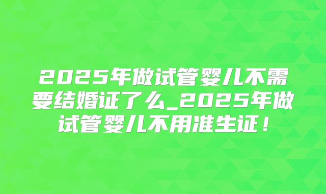 2025年做试管婴儿不需要结婚证了么_2025年做试管婴儿不用准生证！