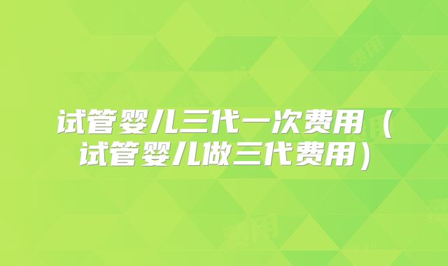 试管婴儿三代一次费用（试管婴儿做三代费用）