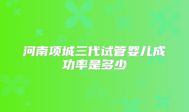河南项城三代试管婴儿成功率是多少