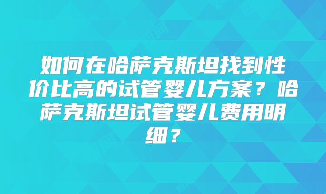 如何在哈萨克斯坦找到性价比高的试管婴儿方案？哈萨克斯坦试管婴儿费用明细？