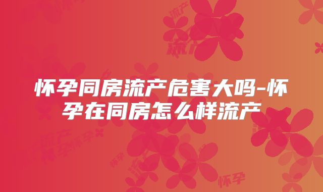 怀孕同房流产危害大吗-怀孕在同房怎么样流产
