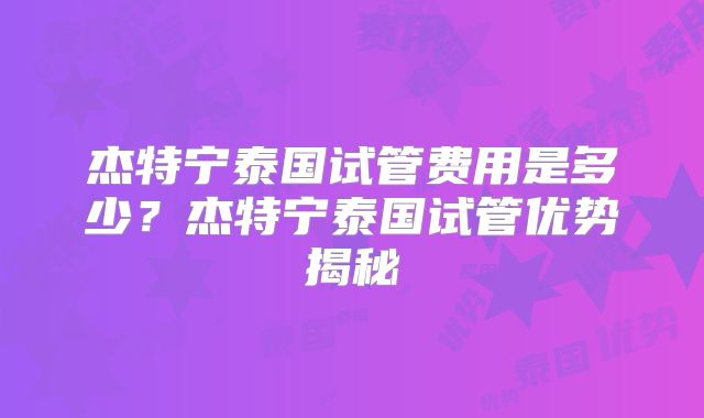 杰特宁泰国试管费用是多少？杰特宁泰国试管优势揭秘