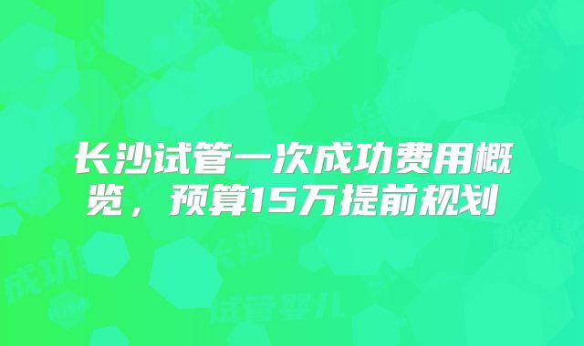 长沙试管一次成功费用概览，预算15万提前规划