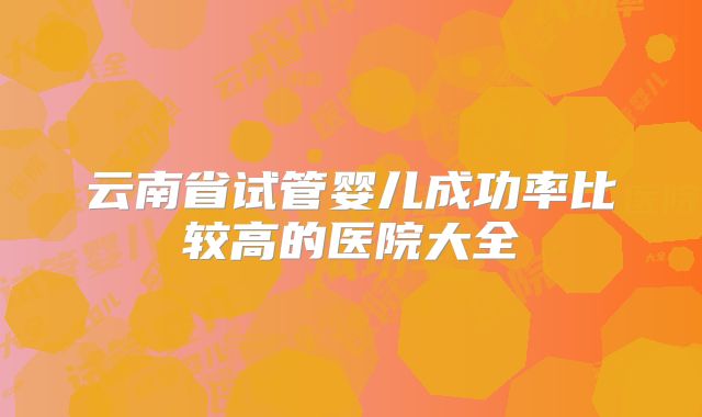 云南省试管婴儿成功率比较高的医院大全