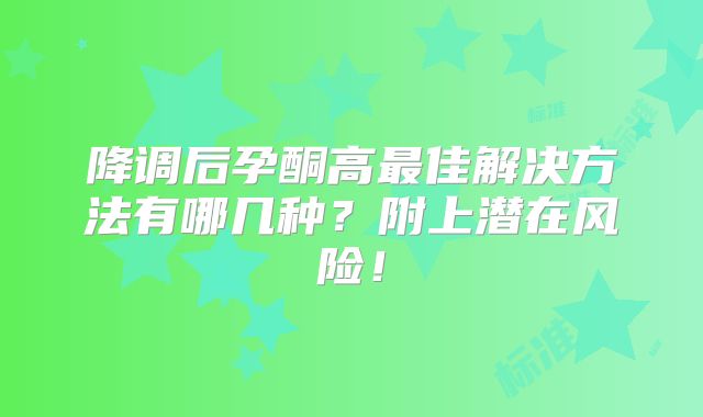 降调后孕酮高最佳解决方法有哪几种?附上潜在风险!