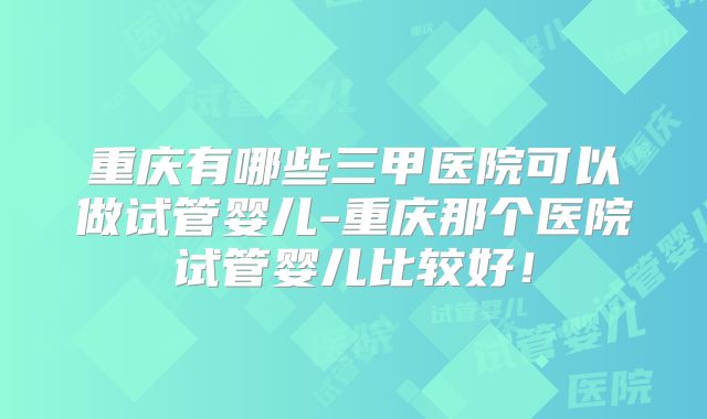 重庆有哪些三甲医院可以做试管婴儿-重庆那个医院试管婴儿比较好！