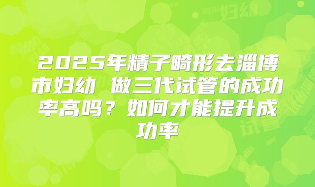 2025年精子畸形去淄博市妇幼 做三代试管的成功率高吗?如何才能提升成功率