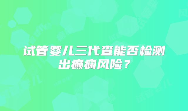 试管婴儿三代查能否检测出癫痫风险？