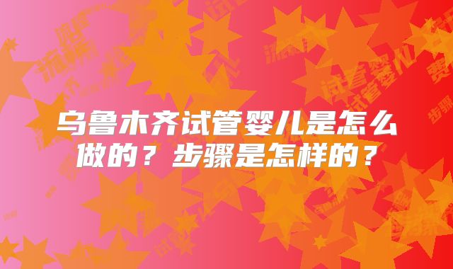 乌鲁木齐试管婴儿是怎么做的？步骤是怎样的？