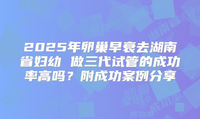 2025年卵巢早衰去湖南省妇幼 做三代试管的成功率高吗？附成功案例分享