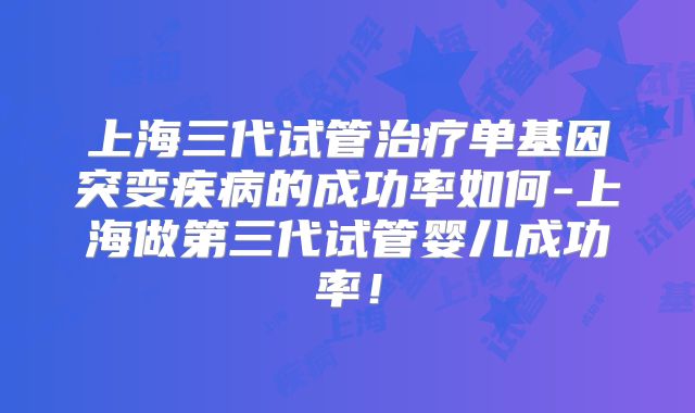 上海三代试管治疗单基因突变疾病的成功率如何-上海做第三代试管婴儿成功率！