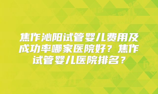 焦作沁阳试管婴儿费用及成功率哪家医院好？焦作试管婴儿医院排名？