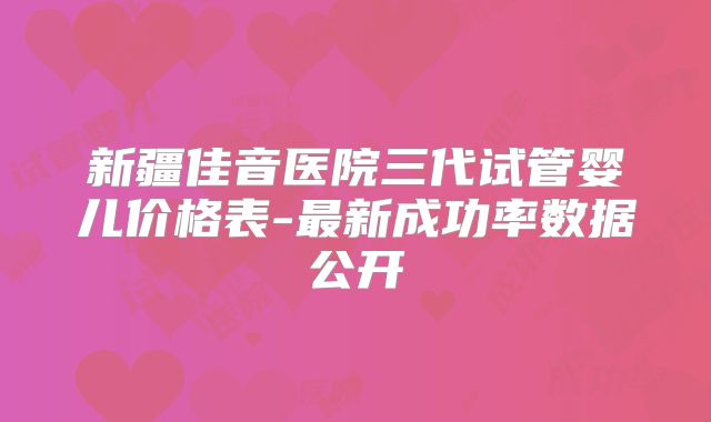 新疆佳音医院三代试管婴儿价格表-最新成功率数据公开