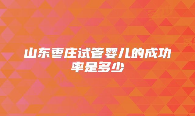 山东枣庄试管婴儿的成功率是多少
