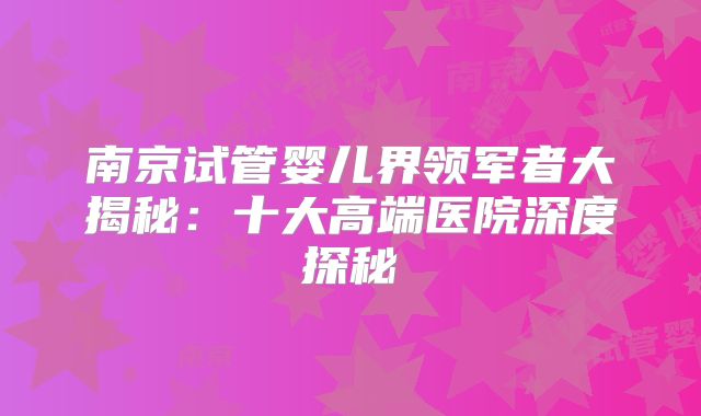南京试管婴儿界领军者大揭秘：十大高端医院深度探秘