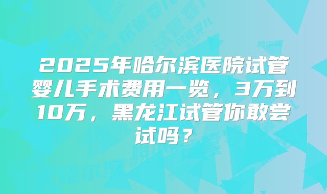 2025年哈尔滨医院试管婴儿手术费用一览，3万到10万，黑龙江试管你敢尝试吗？