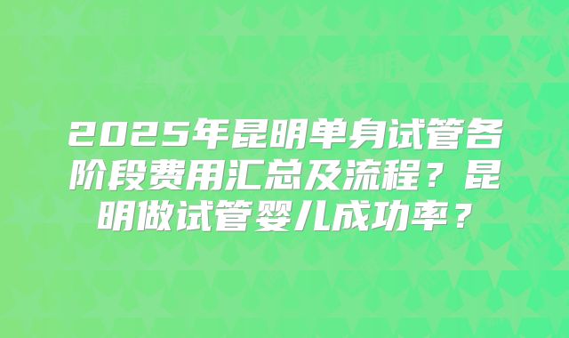 2025年昆明单身试管各阶段费用汇总及流程?昆明做试管婴儿成功率?