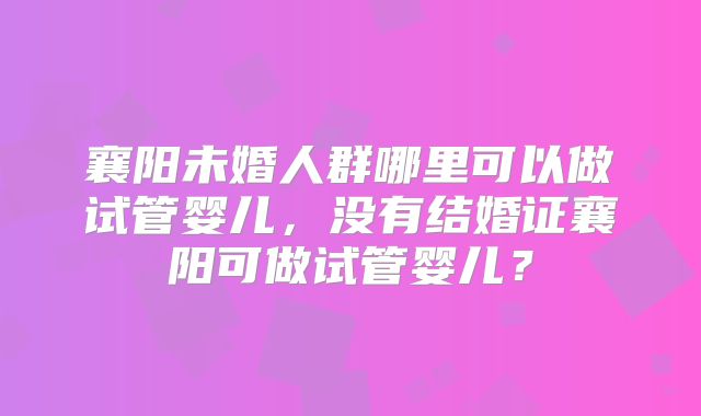 襄阳未婚人群哪里可以做试管婴儿,没有结婚证襄阳可做试管婴儿?