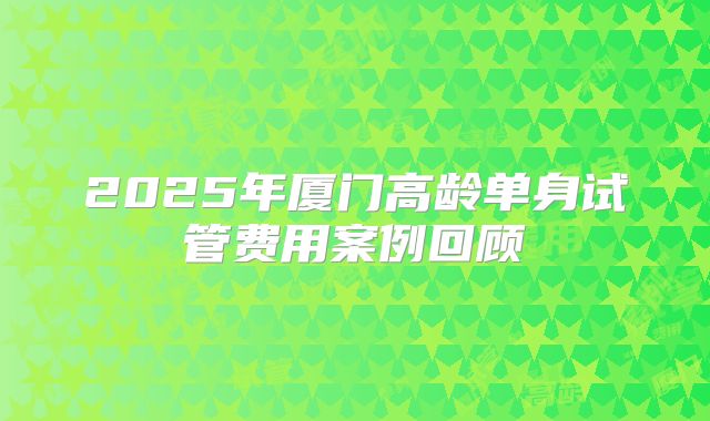 2025年厦门高龄单身试管费用案例回顾
