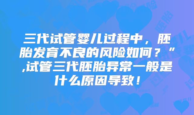 三代试管婴儿过程中，胚胎发育不良的风险如何？”,试管三代胚胎异常一般是什么原因导致！