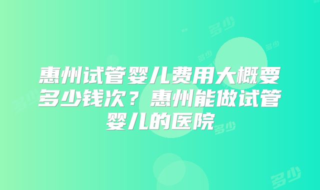 惠州试管婴儿费用大概要多少钱次?惠州能做试管婴儿的医院