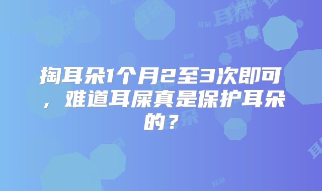 掏耳朵1个月2至3次即可,难道耳屎真是保护耳朵的?