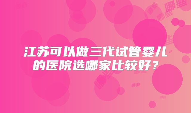 江苏可以做三代试管婴儿的医院选哪家比较好?