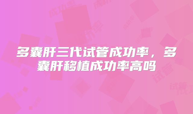 多囊肝三代试管成功率，多囊肝移植成功率高吗