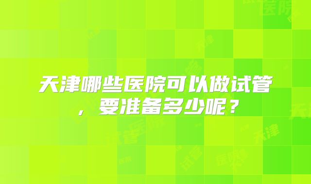 天津哪些医院可以做试管，要准备多少呢？