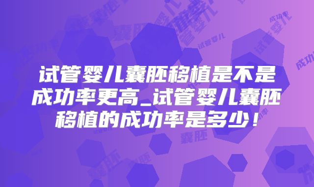 试管婴儿囊胚移植是不是成功率更高_试管婴儿囊胚移植的成功率是多少!