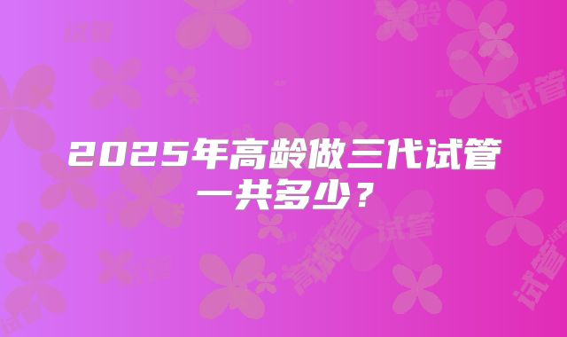 2025年高龄做三代试管一共多少?