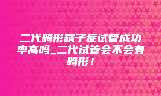 二代畸形精子症试管成功率高吗_二代试管会不会有畸形！