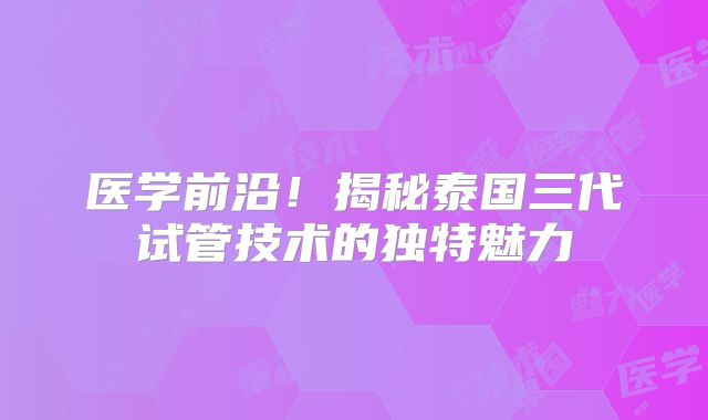 医学前沿!揭秘泰国三代试管技术的独特魅力