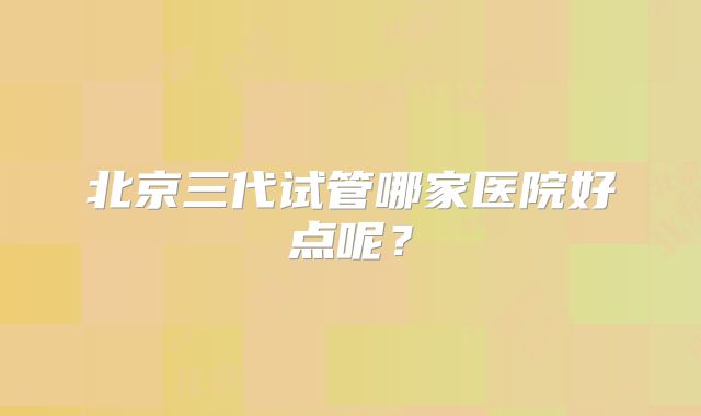 北京三代试管哪家医院好点呢？