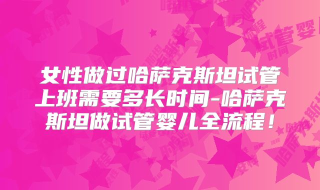 女性做过哈萨克斯坦试管上班需要多长时间-哈萨克斯坦做试管婴儿全流程！