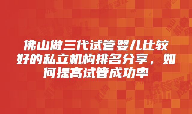 佛山做三代试管婴儿比较好的私立机构排名分享,如何提高试管成功率