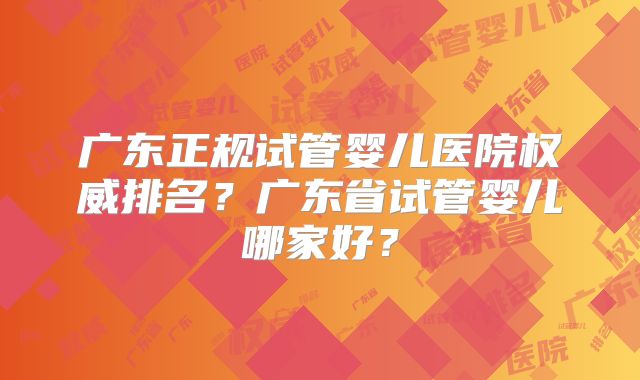 广东正规试管婴儿医院权威排名？广东省试管婴儿哪家好？