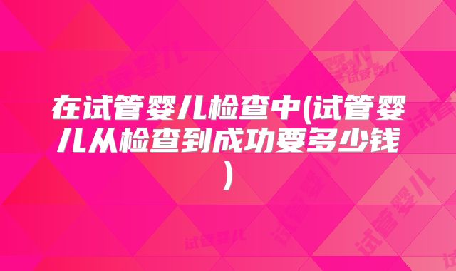 在试管婴儿检查中(试管婴儿从检查到成功要多少钱)