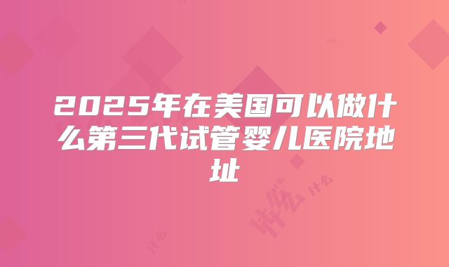 2025年在美国可以做什么第三代试管婴儿医院地址