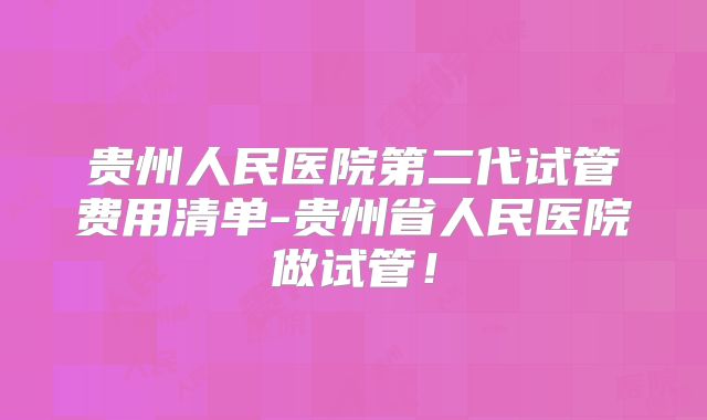 贵州人民医院第二代试管费用清单-贵州省人民医院做试管!