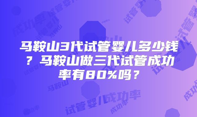 马鞍山3代试管婴儿多少钱？马鞍山做三代试管成功率有80%吗？