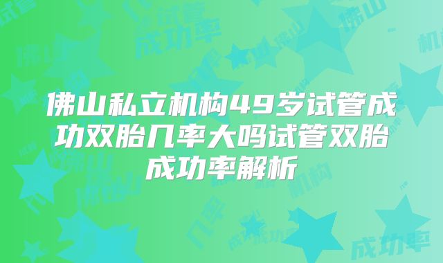 佛山私立机构49岁试管成功双胎几率大吗试管双胎成功率解析
