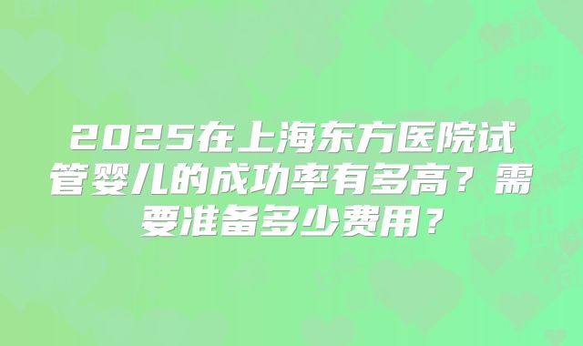 2025在上海东方医院试管婴儿的成功率有多高？需要准备多少费用？