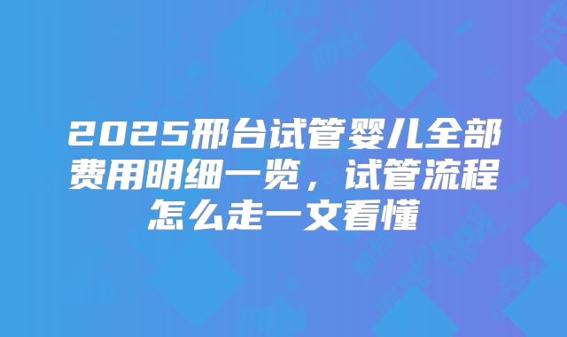 2025邢台试管婴儿全部费用明细一览,试管流程怎么走一文看懂