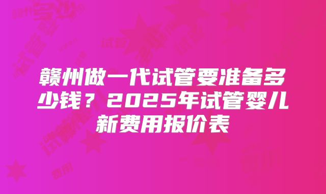 赣州做一代试管要准备多少钱？2025年试管婴儿新费用报价表